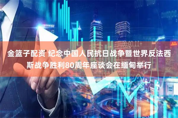 金篮子配资 纪念中国人民抗日战争暨世界反法西斯战争胜利80周年座谈会在缅甸举行