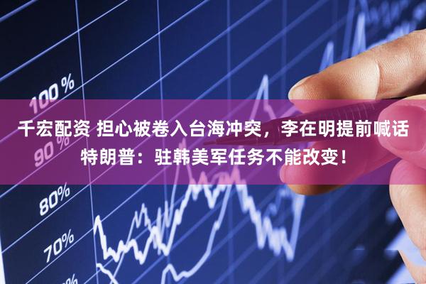 千宏配资 担心被卷入台海冲突，李在明提前喊话特朗普：驻韩美军任务不能改变！