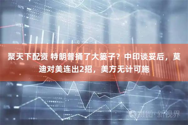 聚天下配资 特朗普捅了大篓子？中印谈妥后，莫迪对美连出2招，美方无计可施