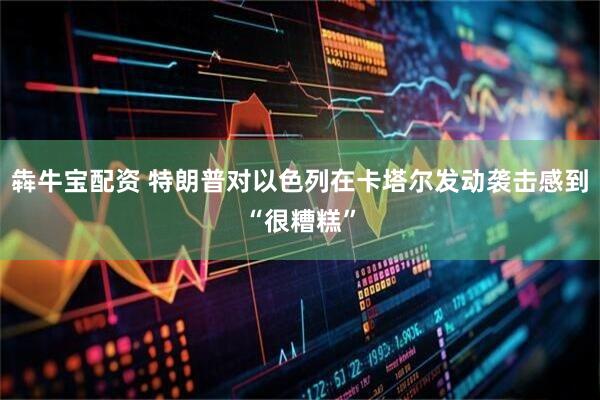 犇牛宝配资 特朗普对以色列在卡塔尔发动袭击感到“很糟糕”