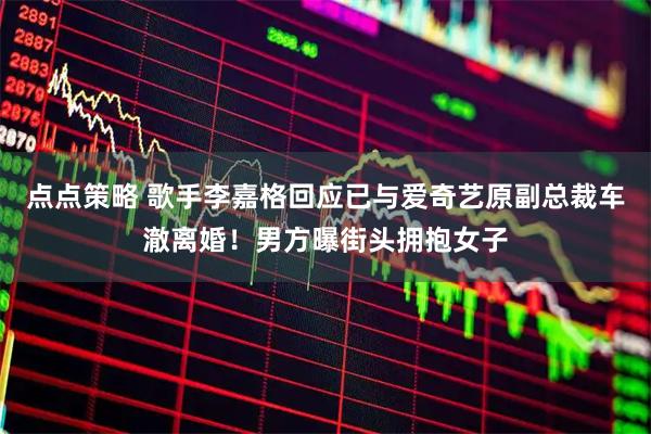 点点策略 歌手李嘉格回应已与爱奇艺原副总裁车澈离婚！男方曝街头拥抱女子