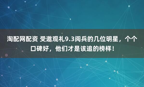 淘配网配资 受邀观礼9.3阅兵的几位明星，个个口碑好，他们才是该追的榜样！