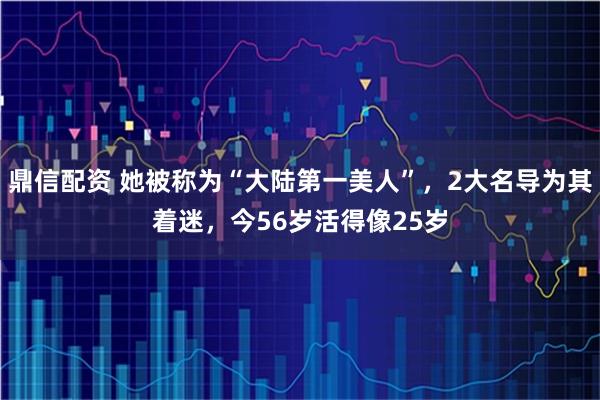 鼎信配资 她被称为“大陆第一美人”，2大名导为其着迷，今56岁活得像25岁